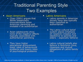 Traditional Parenting Style
                             Two Examples
      Asian Americans                                                             Latino Americans
         • Chao (2001) argues that                                                    • Latino parents in American
           White researchers                                                            society have also typically
           misunderstand Asian                                                          been classified as
           American parenting and                                                       authoritarian
           mislabel it as authoritarian
                                                                                      • The Latino cultural belief
         • Asian adolescents show                                                       system places emphasis
           none of the negative effects                                                 on respecto (respect and
           typically associated with                                                    obedience to parents and
           authoritarian parenting                                                      elders – especially fathers)

         • They have higher                                                           • Latino cultural beliefs also
           educational achievement,                                                     believe is familismo (love,
           lower rates of behavioural                                                   closeness and mutual
           problems and lowers rates                                                    obligations of Latino family
           of psychological problems                                                    life)



    Adolescence and Emerging Adulthood: A Cultural Approach by Jeffrey Jensen Arnett. Copyright © 2004 by Pearson Education. All rights reserved.
 