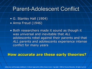 Parent-Adolescent Conflict
         • G. Stanley Hall (1904)
         • Anna Freud (1946)

         • Both researchers made it sound as though it
           was universal and inevitable that ALL
           adolescents rebel against their parents and that
           ALL parents and adolescents experience intense
           conflict for many years


     How accurate are these early theories?


Adolescence and Emerging Adulthood: A Cultural Approach by Jeffrey Jensen Arnett. Copyright © 2004 by Pearson Education. All rights reserved.
 