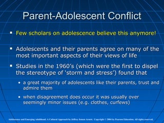 Parent-Adolescent Conflict
      Few scholars on adolescence believe this anymore!

      Adolescents and their parents agree on many of the
       most important aspects of their views of life
      Studies in the 1960’s (which were the first to dispel
       the stereotype of ‘storm and stress’) found that
         • a great majority of adolescents like their parents, trust and
           admire them
         • when disagreement does occur it was usually over
           seemingly minor issues (e.g. clothes, curfews)


Adolescence and Emerging Adulthood: A Cultural Approach by Jeffrey Jensen Arnett. Copyright © 2004 by Pearson Education. All rights reserved.
 