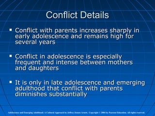 Conflict Details
      Conflict with parents increases sharply in
       early adolescence and remains high for
       several years

      Conflict in adolescence is especially
       frequent and intense between mothers
       and daughters

      It is only in late adolescence and emerging
       adulthood that conflict with parents
       diminishes substantially

Adolescence and Emerging Adulthood: A Cultural Approach by Jeffrey Jensen Arnett. Copyright © 2004 by Pearson Education. All rights reserved.
 