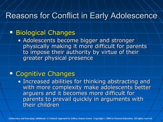 Reasons for Conflict in Early Adolescence
      Biological Changes
         • Adolescents become bigger and stronger
           physically making it more difficult for parents
           to impose their authority by virtue of their
           greater physical presence

      Cognitive Changes
         • Increased abilities for thinking abstracting and
           with more complexity make adolescents better
           arguers and it becomes more difficult for
           parents to prevail quickly in arguments with
           their children

Adolescence and Emerging Adulthood: A Cultural Approach by Jeffrey Jensen Arnett. Copyright © 2004 by Pearson Education. All rights reserved.
 