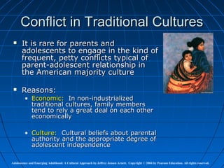 Conflict in Traditional Cultures
      It is rare for parents and
       adolescents to engage in the kind of
       frequent, petty conflicts typical of
       parent-adolescent relationship in
       the American majority culture

      Reasons:
         • Economic: In non-industrialized
           traditional cultures, family members
           tend to rely a great deal on each other
           economically

         • Culture: Cultural beliefs about parental
           authority and the appropriate degree of
           adolescent independence

Adolescence and Emerging Adulthood: A Cultural Approach by Jeffrey Jensen Arnett. Copyright © 2004 by Pearson Education. All rights reserved.
 