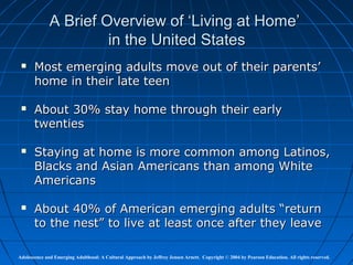 A Brief Overview of ‘Living at Home’
                       in the United States
      Most emerging adults move out of their parents’
       home in their late teen

      About 30% stay home through their early
       twenties

      Staying at home is more common among Latinos,
       Blacks and Asian Americans than among White
       Americans

      About 40% of American emerging adults “return
       to the nest” to live at least once after they leave

Adolescence and Emerging Adulthood: A Cultural Approach by Jeffrey Jensen Arnett. Copyright © 2004 by Pearson Education. All rights reserved.
 
