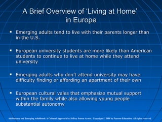 A Brief Overview of ‘Living at Home’
                          in Europe
      Emerging adults tend to live with their parents longer than
       in the U.S.

      European university students are more likely than American
       students to continue to live at home while they attend
       university

      Emerging adults who don’t attend university may have
       difficulty finding or affording an apartment of their own

      European cultural vales that emphasize mutual support
       within the family while also allowing young people
       substantial autonomy

Adolescence and Emerging Adulthood: A Cultural Approach by Jeffrey Jensen Arnett. Copyright © 2004 by Pearson Education. All rights reserved.
 