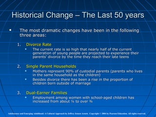 Historical Change – The Last 50 years
          The most dramatic changes have been in the following
           three areas:

         1.       Divorce Rate
                        The current rate is so high that nearly half of the current
                         generation of young people are projected to experience their
                         parents’ divorce by the time they reach their late teens

         2.       Single Parent Households
                        Mothers represent 90% of custodial parents (parents who lives
                         in the same household as the children)
                        Besides divorce there has been a rise in the proportion of
                         children born outside of marriage

         3.       Dual-Earner Families
                        Employment among women with school-aged children has
                         increased from about ¼ to over ¾


Adolescence and Emerging Adulthood: A Cultural Approach by Jeffrey Jensen Arnett. Copyright © 2004 by Pearson Education. All rights reserved.
 