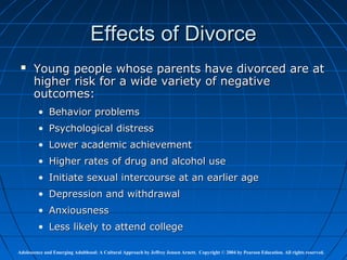 Effects of Divorce
      Young people whose parents have divorced are at
       higher risk for a wide variety of negative
       outcomes:
         • Behavior problems
         • Psychological distress
         • Lower academic achievement
         • Higher rates of drug and alcohol use
         • Initiate sexual intercourse at an earlier age
         • Depression and withdrawal
         • Anxiousness
         • Less likely to attend college

Adolescence and Emerging Adulthood: A Cultural Approach by Jeffrey Jensen Arnett. Copyright © 2004 by Pearson Education. All rights reserved.
 