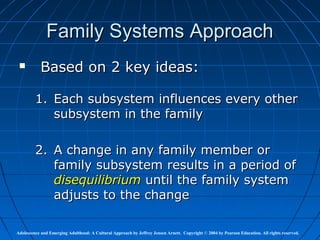 Family Systems Approach
          Based on 2 key ideas:

         1. Each subsystem influences every other
            subsystem in the family

         2. A change in any family member or
            family subsystem results in a period of
            disequilibrium until the family system
            adjusts to the change

Adolescence and Emerging Adulthood: A Cultural Approach by Jeffrey Jensen Arnett. Copyright © 2004 by Pearson Education. All rights reserved.
 
