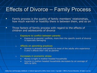 Effects of Divorce – Family Process
          Family process is the quality of family members’ relationships,
           how much warmth or hostility there is between them, and so on

          Three factors of family process with regard to the effects of
           children and adolescents of divorce

                 1.      Exposure to conflict between parents
                         •     Exposure to parents’ conflicts, more than the specific event of divorce
                               is especially damaging

                 2.      Affects on parenting practices
                         •     Divorce is stressful and painful to most of the adults who experience
                               it and it affects their role as parents

                 3.      Increases in economic stress
                         •     Money is tight in mother-headed households
                         •     Income in mother-headed households decreases by an average of
                               40% to 50%


Adolescence and Emerging Adulthood: A Cultural Approach by Jeffrey Jensen Arnett. Copyright © 2004 by Pearson Education. All rights reserved.
 