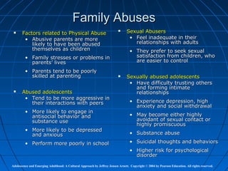 Family Abuses
      Factors related to Physical Abuse
                                                                               Sexual Abusers
        • Abusive parents are more                                               • Feel inadequate in their
           likely to have been abused                                              relationships with adults
           themselves as children                                                 • They prefer to seek sexual
         • Family stresses or problems in                                           satisfaction from children, who
           parents’ lives                                                           are easier to control

         • Parents tend to be poorly
           skilled at parenting                                                Sexually abused adolescents
                                                                                 • Have difficulty trusting others
                                                                                   and forming intimate
      Abused adolescents                                                          relationships
        • Tend to be more aggressive in
          their interactions with peers                                           • Experience depression, high
                                                                                    anxiety and social withdrawal
         • More likely to engage in
           antisocial behavior and                                                • May become either highly
           substance use                                                            avoidant of sexual contact or
                                                                                    highly promiscuous
         • More likely to be depressed
           and anxious                                                            • Substance abuse

         • Perform more poorly in school                                          • Suicidal thoughts and behaviors
                                                                                  • Higher risk for psychological
                                                                                    disorder

Adolescence and Emerging Adulthood: A Cultural Approach by Jeffrey Jensen Arnett. Copyright © 2004 by Pearson Education. All rights reserved.
 