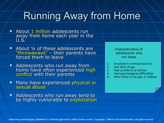 Running Away from Home
      About 1 million adolescents run
       away from home each year in the
       U.S.
      About ¼ of these adolescents are                                                                Characteristics of
       “throwaways” – their parents have                                                                adolescents who
       forced them to leave                                                                                run away

                                                                                               1.     Involved in criminal activity
      Adolescents who run away from                                                           2.     Use illicit drugs
       home have often experienced high                                                        3.     Had problems at school
       conflict with their parents                                                             4.
                                                                                               5.
                                                                                                      Had psychological difficulties
                                                                                                      More likely to be gay or lesbian

      Many have experienced physical or
       sexual abuse
      Adolescents who run away tend to
       be highly vulnerable to exploitation



Adolescence and Emerging Adulthood: A Cultural Approach by Jeffrey Jensen Arnett. Copyright © 2004 by Pearson Education. All rights reserved.
 