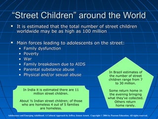 “Street Children” around the World
       It is estimated that the total number of street children
        worldwide may be as high as 100 million

       Main forces leading to adolescents on the street:
          •    Family dysfunction
          •    Poverty
          •    War
          •    Family breakdown due to AIDS
          •    Parental substance abuse
                                                                                                     In Brazil estimates of
          •    Physical and/or sexual abuse                                                          the number of street
                                                                                                     children range from 7
                                                                                                          to 30 million.

               In India it is estimated there are 11                                                 Some return home in
                      million street children.                                                       the evening bringing
                                                                                                    what they’ve collected.
           About ½ Indian street children; of those                                                     Others return
            who are homeless 4 out of 5 families                                                         home rarely.
                       are homeless.

Adolescence and Emerging Adulthood: A Cultural Approach by Jeffrey Jensen Arnett. Copyright © 2004 by Pearson Education. All rights reserved.
 