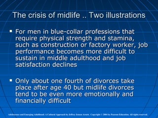 The crisis of midlife .. Two illustrations
      For men in blue-collar professions that
       require physical strength and stamina,
       such as construction or factory worker, job
       performance becomes more difficult to
       sustain in middle adulthood and job
       satisfaction declines

      Only about one fourth of divorces take
       place after age 40 but midlife divorces
       tend to be even more emotionally and
       financially difficult

Adolescence and Emerging Adulthood: A Cultural Approach by Jeffrey Jensen Arnett. Copyright © 2004 by Pearson Education. All rights reserved.
 