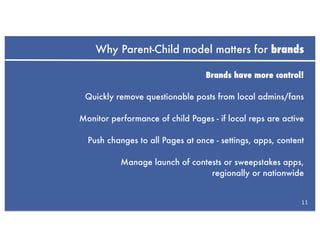 Why Parent-Child model matters for brands

                                  Brands have more control!

 Quickly remove questionable posts from local admins/fans

Monitor performance of child Pages - if local reps are active

  Push changes to all Pages at once - settings, apps, content

           Manage launch of contests or sweepstakes apps,
                                 regionally or nationwide


                                                            11
 
