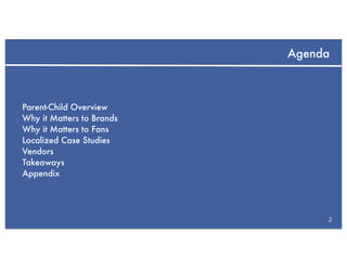 Agenda



Parent-Child Overview
Why it Matters to Brands
Why it Matters to Fans
Localized Case Studies
Vendors
Takeaways
Appendix




                                2
 