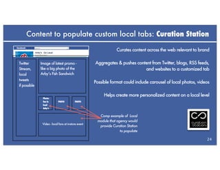Content to populate custom local tabs: Curation Station

                                                                  Curates content across the web relevant to brand

Twitter       Image of latest promo -                 Aggregates & pushes content from Twitter, blogs, RSS feeds,
Stream,       like a big photo of the                                         and websites to a customized tab
local         Arby’s Fish Sandwich
tweets
                                                      Possible format could include carousel of local photos, videos
if possible

                                                           Helps create more personalized content on a local level
               Photo:
               fan in       PHOTO          PHOTO
               local
               Arby’s


                                                        Comp example of Local
                                                       module that agency would
               Video - local fans at in-store event
                                                        provide Curation Station
                                                                     to populate

                                                                                                                  24
 