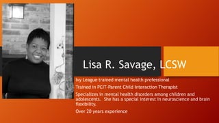 Lisa R. Savage, LCSW
Ivy League trained mental health professional
Trained in PCIT-Parent Child Interaction Therapist

Specializes in mental health disorders among children and
adolescents. She has a special interest in neuroscience and brain
flexibility.
Over 20 years experience

 