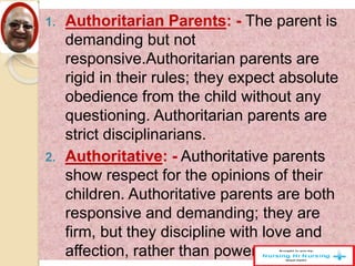1. Authoritarian Parents: - The parent is
demanding but not
responsive.Authoritarian parents are
rigid in their rules; they expect absolute
obedience from the child without any
questioning. Authoritarian parents are
strict disciplinarians.
2. Authoritative: - Authoritative parents
show respect for the opinions of their
children. Authoritative parents are both
responsive and demanding; they are
firm, but they discipline with love and
affection, rather than power.
 