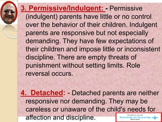 3. Permissive/Indulgent: - Permissive
(indulgent) parents have little or no control
over the behavior of their children. Indulgent
parents are responsive but not especially
demanding. They have few expectations of
their children and impose little or inconsistent
discipline. There are empty threats of
punishment without setting limits. Role
reversal occurs.
4. Detached: - Detached parents are neither
responsive nor demanding. They may be
careless or unaware of the child's needs for
affection and discipline.
 