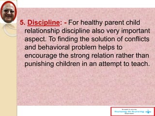 5. Discipline: - For healthy parent child
relationship discipline also very important
aspect. To finding the solution of conflicts
and behavioral problem helps to
encourage the strong relation rather than
punishing children in an attempt to teach.
 