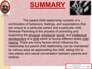 SUMMARY
The parent-child relationship consists of a
combination of behaviors, feelings, and expectations that
are unique to a particular parent and a particular child.
Whereas Parenting is the process of promoting and
supporting the physical, emotional, social, and intellectual
development of a child which is having different styles child
rearing. There are many factors which influence the
relationship but parent child relationship can be maintained
by various ways as appreciating the child, taking him to
new places and casual conversation between parents and
children.
 