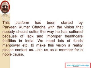This platform has been started by
Parveen Kumar Chadha with the vision that
nobody should suffer the way he has suffered
because of lack and improper healthcare
facilities in India. We need lots of funds
manpower etc. to make this vision a reality
please contact us. Join us as a member for a
noble cause.
 