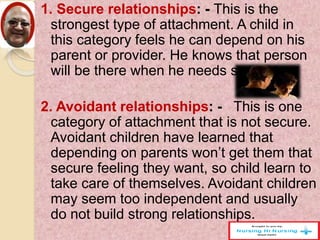 1. Secure relationships: - This is the
strongest type of attachment. A child in
this category feels he can depend on his
parent or provider. He knows that person
will be there when he needs support.
2. Avoidant relationships: - This is one
category of attachment that is not secure.
Avoidant children have learned that
depending on parents won’t get them that
secure feeling they want, so child learn to
take care of themselves. Avoidant children
may seem too independent and usually
do not build strong relationships.
 