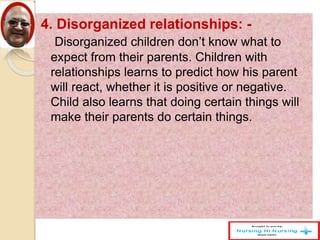 4. Disorganized relationships: -
Disorganized children don’t know what to
expect from their parents. Children with
relationships learns to predict how his parent
will react, whether it is positive or negative.
Child also learns that doing certain things will
make their parents do certain things.
 