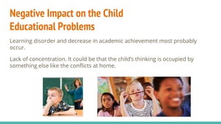 Negative Impact on the Child
Educational Problems
Learning disorder and decrease in academic achievement most probably
occur.
Lack of concentration. It could be that the child’s thinking is occupied by
something else like the conflicts at home.
 