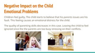 Negative Impact on the Child
Emotional Problems
Children feel guilty. The child starts to believe that his parents issues are his
fault. This feeling causes an emotional distress for the child.
The quality of parenting skills decreases in this case. Leaving the child to feel
ignored since the the parents are too busy stressing on their conflicts.
 