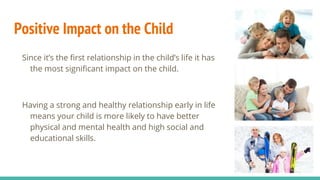 Positive Impact on the Child
Since it’s the first relationship in the child’s life it has
the most significant impact on the child.
Having a strong and healthy relationship early in life
means your child is more likely to have better
physical and mental health and high social and
educational skills.
 