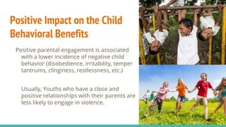 Positive Impact on the Child
Behavioral Benefits
Positive parental engagement is associated
with a lower incidence of negative child
behavior (disobedience, irritability, temper
tantrums, clinginess, restlessness, etc.)
Usually, Youths who have a close and
positive relationships with their parents are
less likely to engage in violence.
 