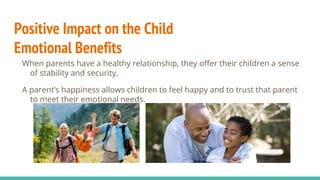 Positive Impact on the Child
Emotional Benefits
When parents have a healthy relationship, they offer their children a sense
of stability and security.
A parent’s happiness allows children to feel happy and to trust that parent
to meet their emotional needs.
 