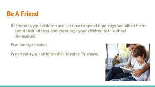 Be A Friend
Be friend to your children and set time to spend time together talk to them
about their interest and encourage your children to talk about
themselves.
Plan family activities.
Watch with your children their favorite TV shows.
 
