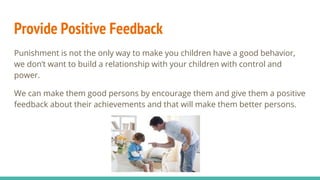 Provide Positive Feedback
Punishment is not the only way to make you children have a good behavior,
we don’t want to build a relationship with your children with control and
power.
We can make them good persons by encourage them and give them a positive
feedback about their achievements and that will make them better persons.
 