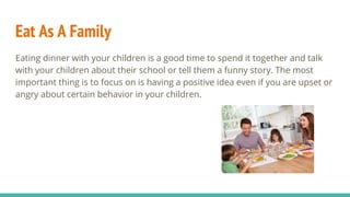 Eat As A Family
Eating dinner with your children is a good time to spend it together and talk
with your children about their school or tell them a funny story. The most
important thing is to focus on is having a positive idea even if you are upset or
angry about certain behavior in your children.
 