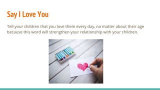 Say I Love You
Tell your children that you love them every day, no matter about their age
because this word will strengthen your relationship with your children.
 