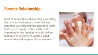 Parents Relationship
Most of people think of parenting as meeting
the basic survival needs of the child, but
parenting is far beyond that, parenting is the
first step of how the chilled will turn. It is
important for the development of children
that parents are present, and in a good
relationship and in a peaceful environment.
 