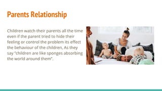 Parents Relationship
Children watch their parents all the time
even if the parent tried to hide their
feeling or control the problem its effect
the behaviour of the children, As they
say ‘’children are like sponges absorbing
the world around them’’.
 