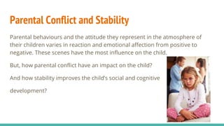 Parental Conflict and Stability
Parental behaviours and the attitude they represent in the atmosphere of
their children varies in reaction and emotional affection from positive to
negative. These scenes have the most influence on the child.
But, how parental conflict have an impact on the child?
And how stability improves the child’s social and cognitive
development?
 