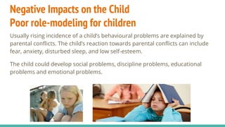 Negative Impacts on the Child
Poor role-modeling for children
Usually rising incidence of a child’s behavioural problems are explained by
parental conflicts. The child’s reaction towards parental conflicts can include
fear, anxiety, disturbed sleep, and low self-esteem.
The child could develop social problems, discipline problems, educational
problems and emotional problems.
 