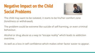 Negative Impact on the Child
Social Problems
The child may want to be isolated, it starts to be his/her comfort zone
(loneliness or withdrawal).
The problem could be extreme like suicide of self-harming, or even criminal
behaviour.
Alcohol or drug abuse as a way to “escape reality” which leads to addiction
overtime.
As well as a loss in self confidence which makes other factor easier to appear.
 