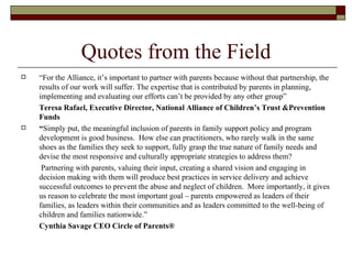 Quotes from the Field “ For the Alliance, it’s important to partner with parents because without that partnership, the results of our work will suffer. The expertise that is contributed by parents in planning, implementing and evaluating our efforts can’t be provided by any other group” Teresa Rafael, Executive Director, National Alliance of Children’s Trust &Prevention Funds “ Simply put, the meaningful inclusion of parents in family support policy and program development is good business.  How else can practitioners, who rarely walk in the same shoes as the families they seek to support, fully grasp the true nature of family needs and devise the most responsive and culturally appropriate strategies to address them?    Partnering with parents, valuing their input, creating a shared vision and engaging in decision making with them will produce best practices in service delivery and achieve successful outcomes to prevent the abuse and neglect of children.  More importantly, it gives us reason to celebrate the most important goal – parents empowered as leaders of their families, as leaders within their communities and as leaders committed to the well-being of children and families nationwide.”  Cynthia Savage CEO Circle of Parents® 