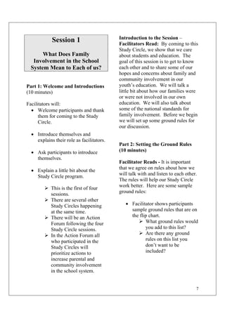 7
Session 1
What Does Family
Involvement in the School
System Mean to Each of us?
Part 1: Welcome and Introductions
(10 minutes)
Facilitators will:
• Welcome participants and thank
them for coming to the Study
Circle.
• Introduce themselves and
explains their role as facilitators.
• Ask participants to introduce
themselves.
• Explain a little bit about the
Study Circle program.
This is the first of four
sessions.
There are several other
Study Circles happening
at the same time.
There will be an Action
Forum following the four
Study Circle sessions.
In the Action Forum all
who participated in the
Study Circles will
prioritize actions to
increase parental and
community involvement
in the school system.
Introduction to the Session –
Facilitators Read: By coming to this
Study Circle, we show that we care
about students and education. The
goal of this session is to get to know
each other and to share some of our
hopes and concerns about family and
community involvement in our
youth’s education. We will talk a
little bit about how our families were
or were not involved in our own
education. We will also talk about
some of the national standards for
family involvement. Before we begin
we will set up some ground rules for
our discussion.
Part 2: Setting the Ground Rules
(10 minutes)
Facilitator Reads - It is important
that we agree on rules about how we
will talk with and listen to each other.
The rules will help our Study Circle
work better. Here are some sample
ground rules:
• Facilitator shows participants
sample ground rules that are on
the flip chart.
What ground rules would
you add to this list?
Are there any ground
rules on this list you
don’t want to be
included?
 