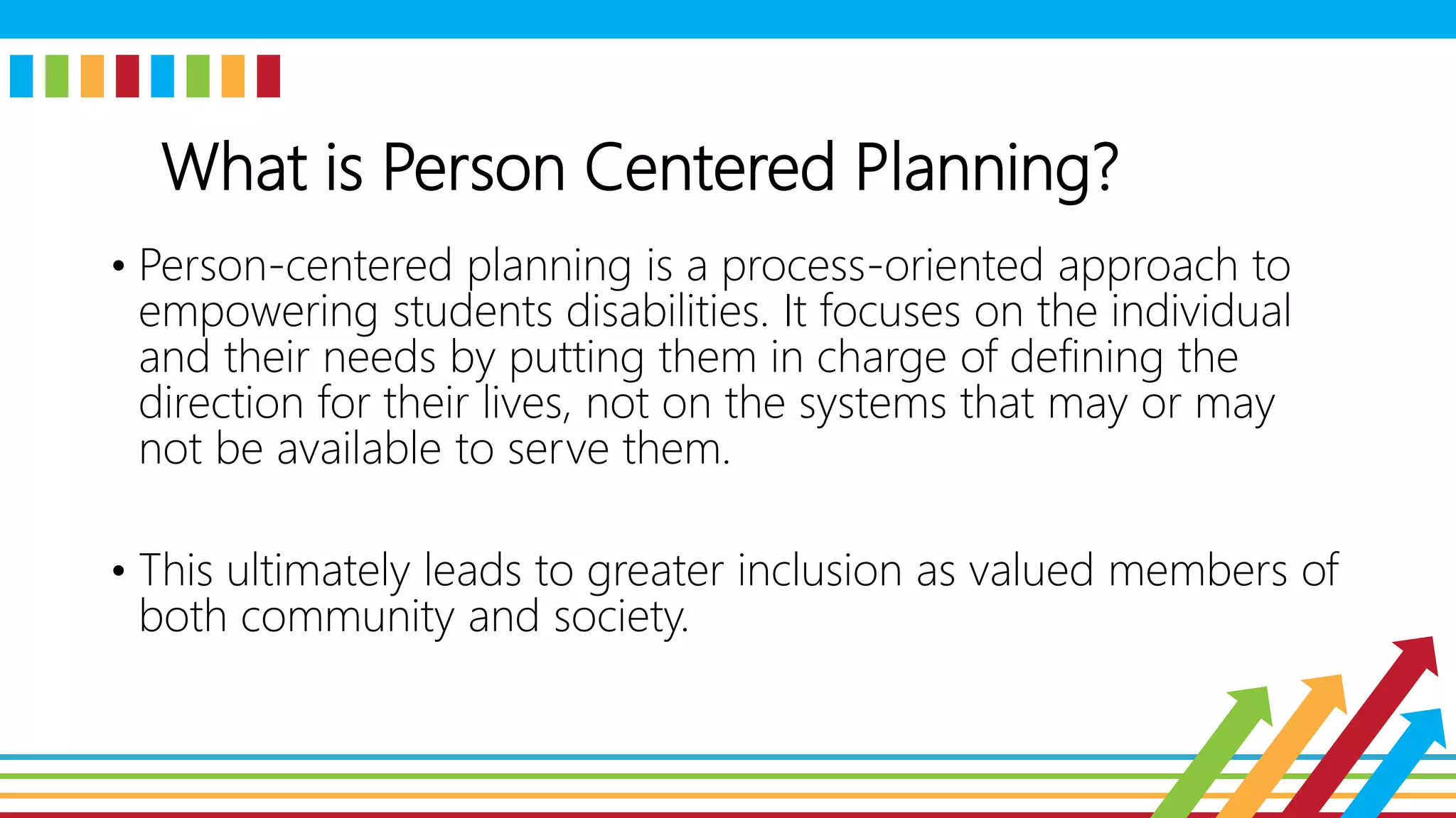 What is Person Centered Planning?
• Person-centered planning is a process-oriented approach to
empowering students disabilities. It focuses on the individual
and their needs by putting them in charge of defining the
direction for their lives, not on the systems that may or may
not be available to serve them.
• This ultimately leads to greater inclusion as valued members of
both community and society.
 