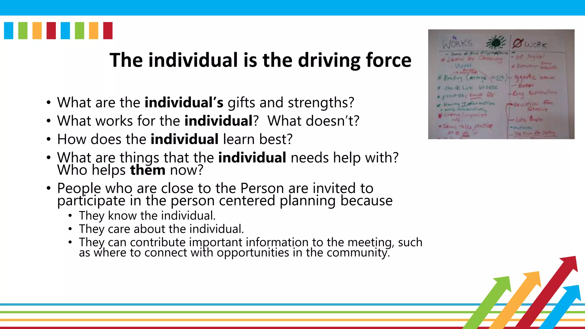The individual is the driving force
• What are the individual’s gifts and strengths?
• What works for the individual? What doesn’t?
• How does the individual learn best?
• What are things that the individual needs help with?
Who helps them now?
• People who are close to the Person are invited to
participate in the person centered planning because
• They know the individual.
• They care about the individual.
• They can contribute important information to the meeting, such
as where to connect with opportunities in the community.
 