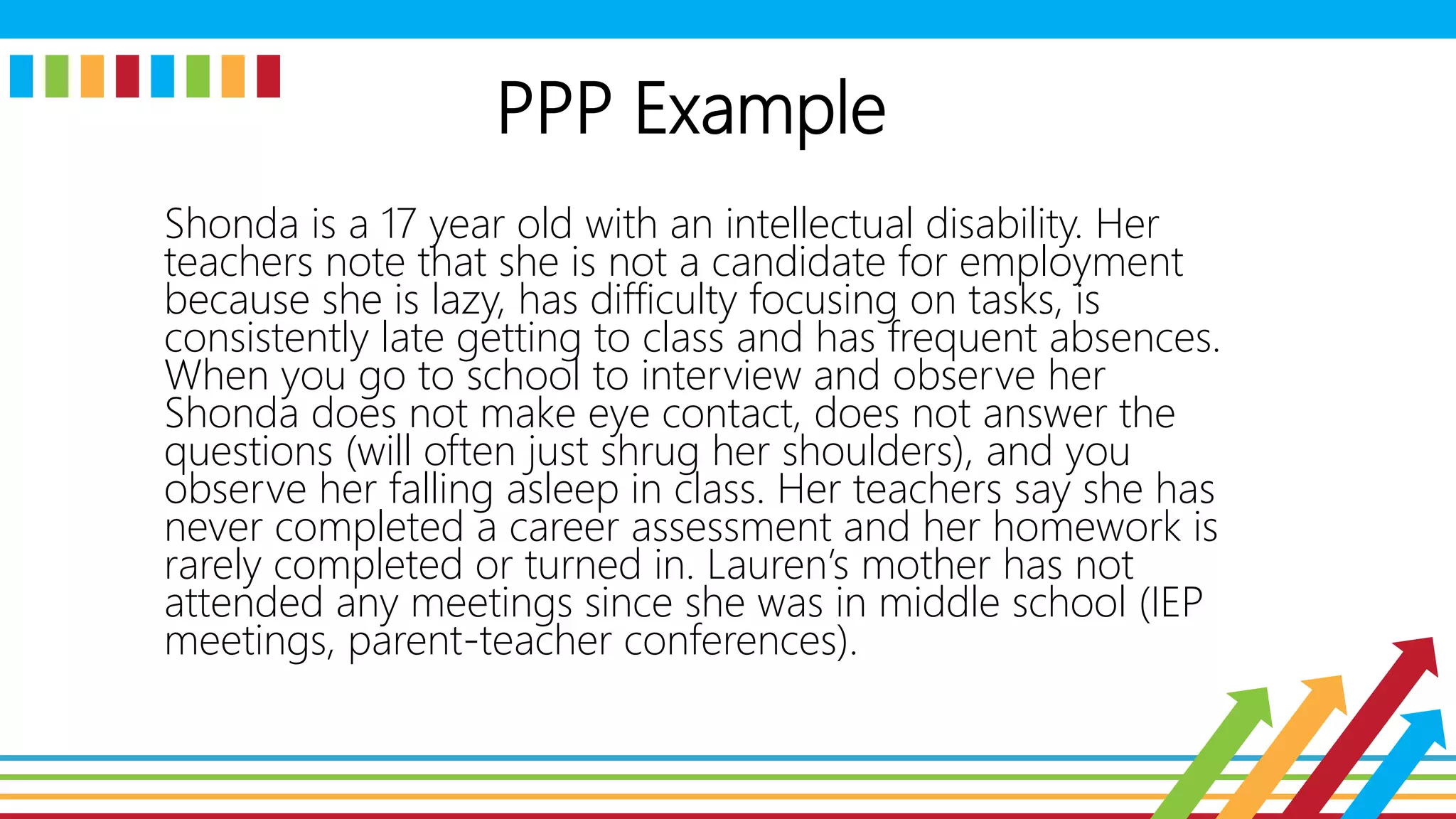 PPP Example
Shonda is a 17 year old with an intellectual disability. Her
teachers note that she is not a candidate for employment
because she is lazy, has difficulty focusing on tasks, is
consistently late getting to class and has frequent absences.
When you go to school to interview and observe her
Shonda does not make eye contact, does not answer the
questions (will often just shrug her shoulders), and you
observe her falling asleep in class. Her teachers say she has
never completed a career assessment and her homework is
rarely completed or turned in. Lauren’s mother has not
attended any meetings since she was in middle school (IEP
meetings, parent-teacher conferences).
 