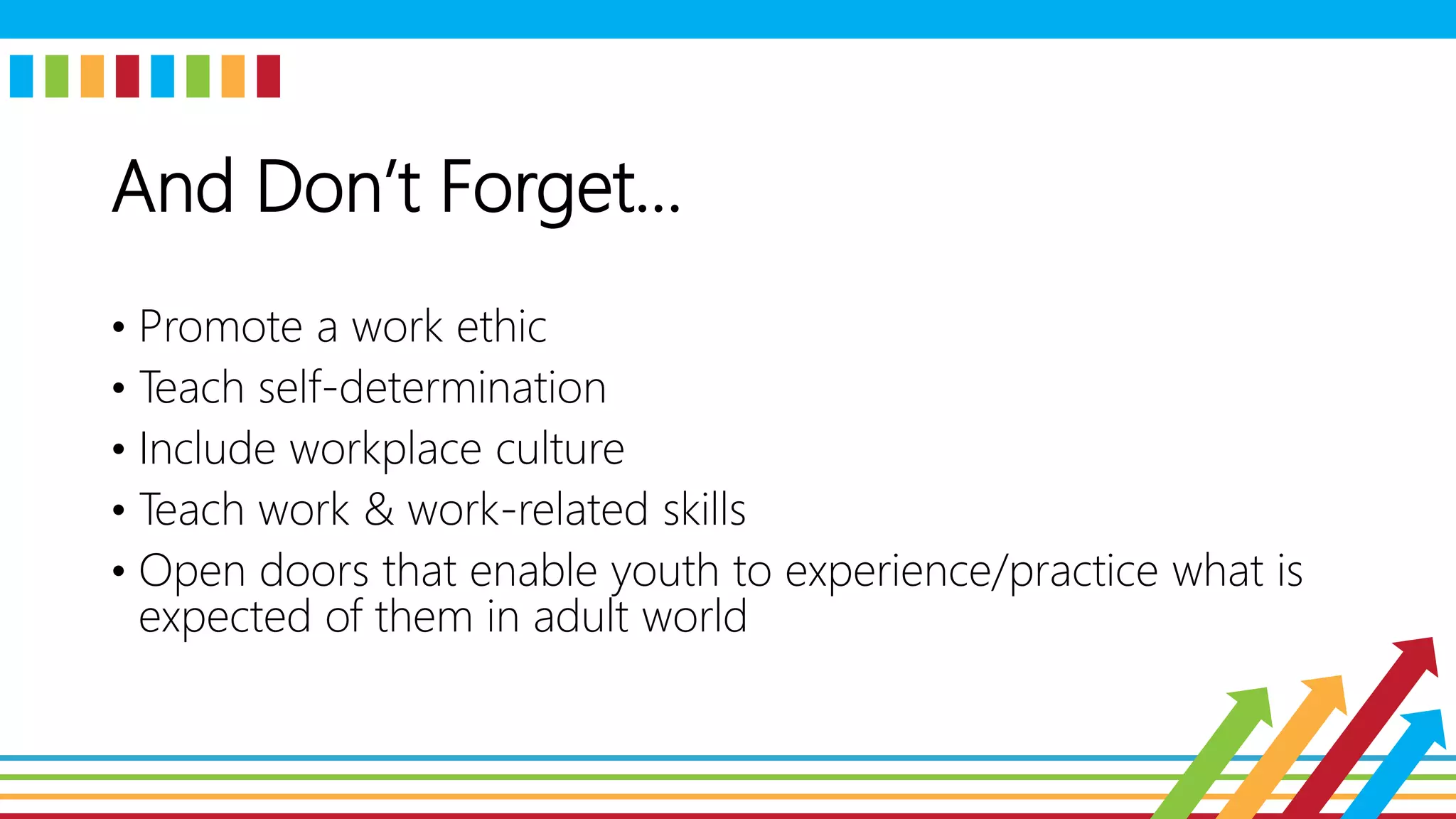 And Don’t Forget…
• Promote a work ethic
• Teach self-determination
• Include workplace culture
• Teach work & work-related skills
• Open doors that enable youth to experience/practice what is
expected of them in adult world
 