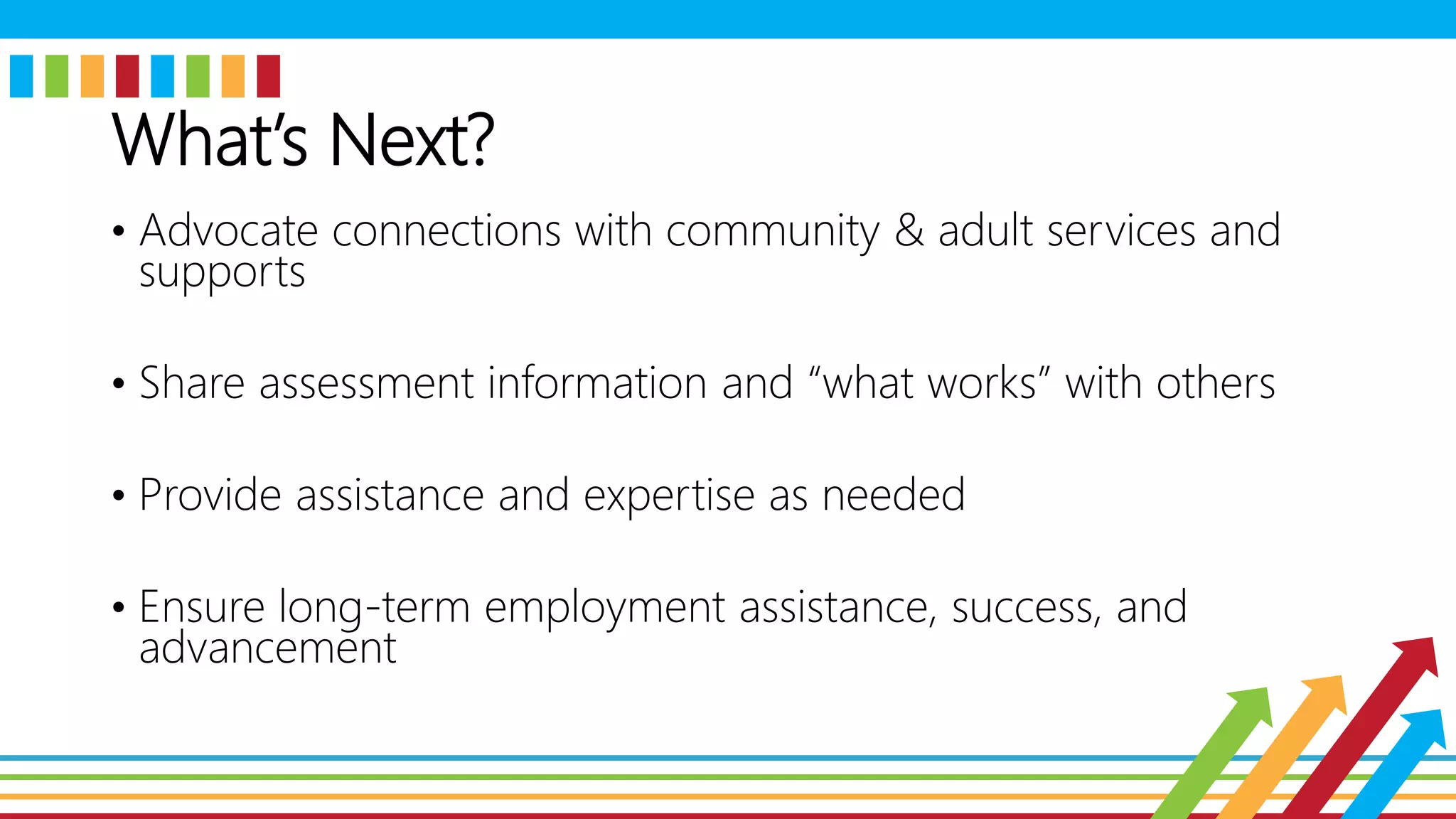 What’s Next?
• Advocate connections with community & adult services and
supports
• Share assessment information and “what works” with others
• Provide assistance and expertise as needed
• Ensure long-term employment assistance, success, and
advancement
 
