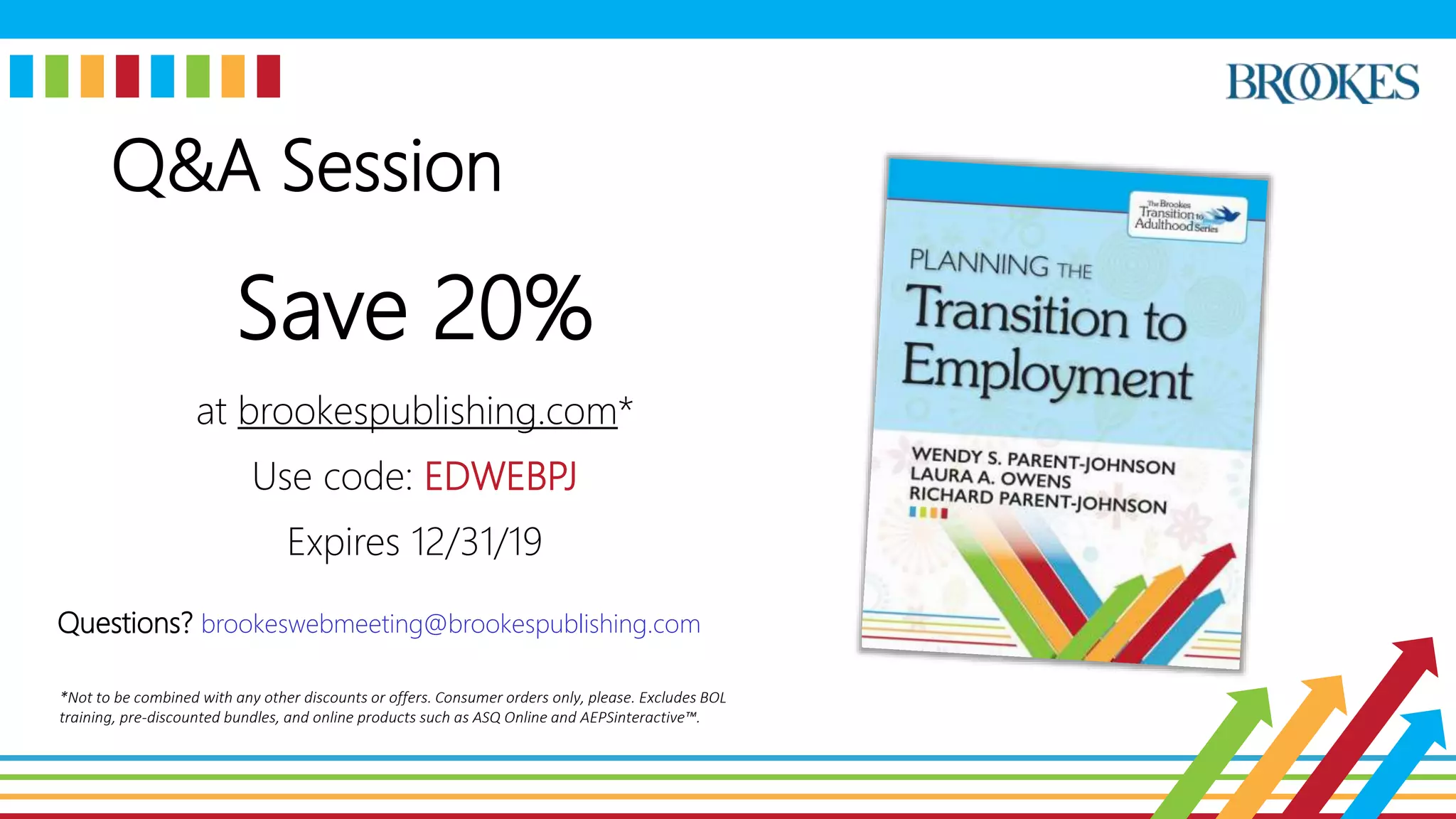 Q&A Session
Save 20%
at brookespublishing.com*
Use code: EDWEBPJ
Expires 12/31/19
Questions? brookeswebmeeting@brookespublishing.com
*Not to be combined with any other discounts or offers. Consumer orders only, please. Excludes BOL
training, pre-discounted bundles, and online products such as ASQ Online and AEPSinteractive™.
 