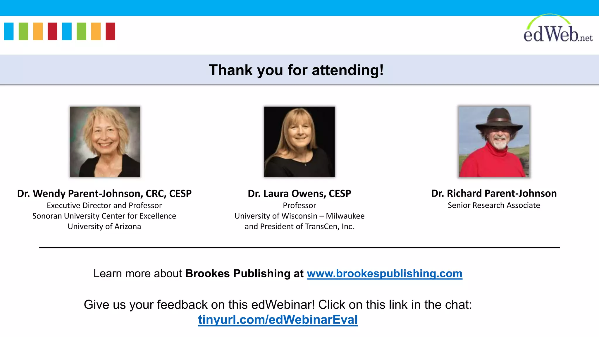 Thank you for attending!
Learn more about Brookes Publishing at www.brookespublishing.com
Give us your feedback on this edWebinar! Click on this link in the chat:
tinyurl.com/edWebinarEval
Dr. Laura Owens, CESP
Professor
University of Wisconsin – Milwaukee
and President of TransCen, Inc.
Dr. Richard Parent-Johnson
Senior Research Associate
Dr. Wendy Parent-Johnson, CRC, CESP
Executive Director and Professor
Sonoran University Center for Excellence
University of Arizona
 